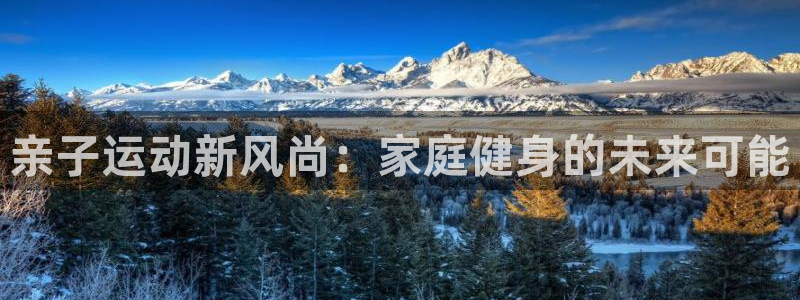 凯捷体育平台假的吗是真的吗吗：亲子运动新风尚：家庭健