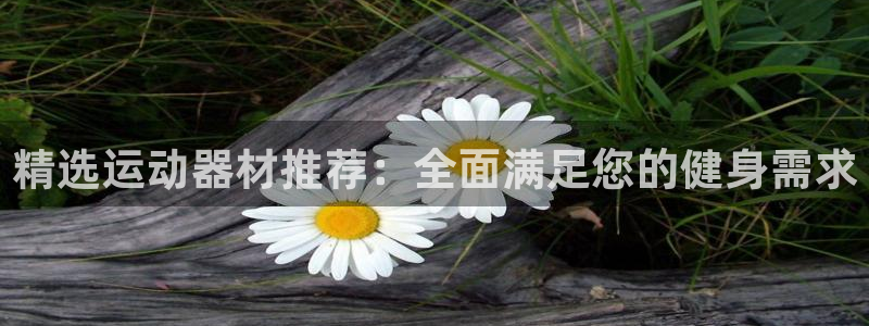 凯捷体育招商电话是多少啊：精选运动器材推荐：全面满足